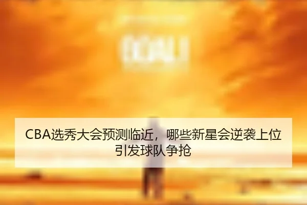 CBA选秀大会预测临近，哪些新星会逆袭上位引发球队争抢